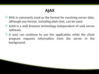 AJAX
 XML is commonly used as the format for receiving server data,
although any format, including plain text, can be used.
 AJAX is a web browser technology independent of web server
software.
 A user can continue to use the application while the client
program requests information from the server in the
background.
 