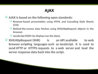 AJAX
 AJAX is based on the following open standards:
 Browser-based presentation using HTML and Cascading Style Sheets
(CSS)
 Behind-the-scenes data fetches using XMLHttpRequest objects in the
browser.
 JavaScript/DOM (to display/use the data).
 XMLHttpRequest (XHR) is an API available to web
browser scripting languages such as JavaScript. It is used to
send HTTP or HTTPS requests to a web server and load the
server response data back into the script.
 