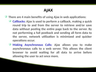 AJAX
 There are 4 main benefits of using Ajax in web applications:
 Callbacks: Ajax is used to perform a callback, making a quick
round trip to and from the server to retrieve and/or save
data without posting the entire page back to the server. By
not performing a full postback and sending all form data to
the server, network utilization is minimized and quicker
operations occur.
 Making Asynchronous Calls: Ajax allows you to make
asynchronous calls to a web server. This allows the client
browser to avoid waiting for all data to arrive before
allowing the user to act once more.
 