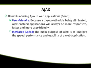 AJAX
 Benefits of using Ajax in web applications (Cont.):
 User-Friendly: Because a page postback is being eliminated,
Ajax enabled applications will always be more responsive,
faster and more user-friendly.
 Increased Speed: The main purpose of Ajax is to improve
the speed, performance and usability of a web application.
 