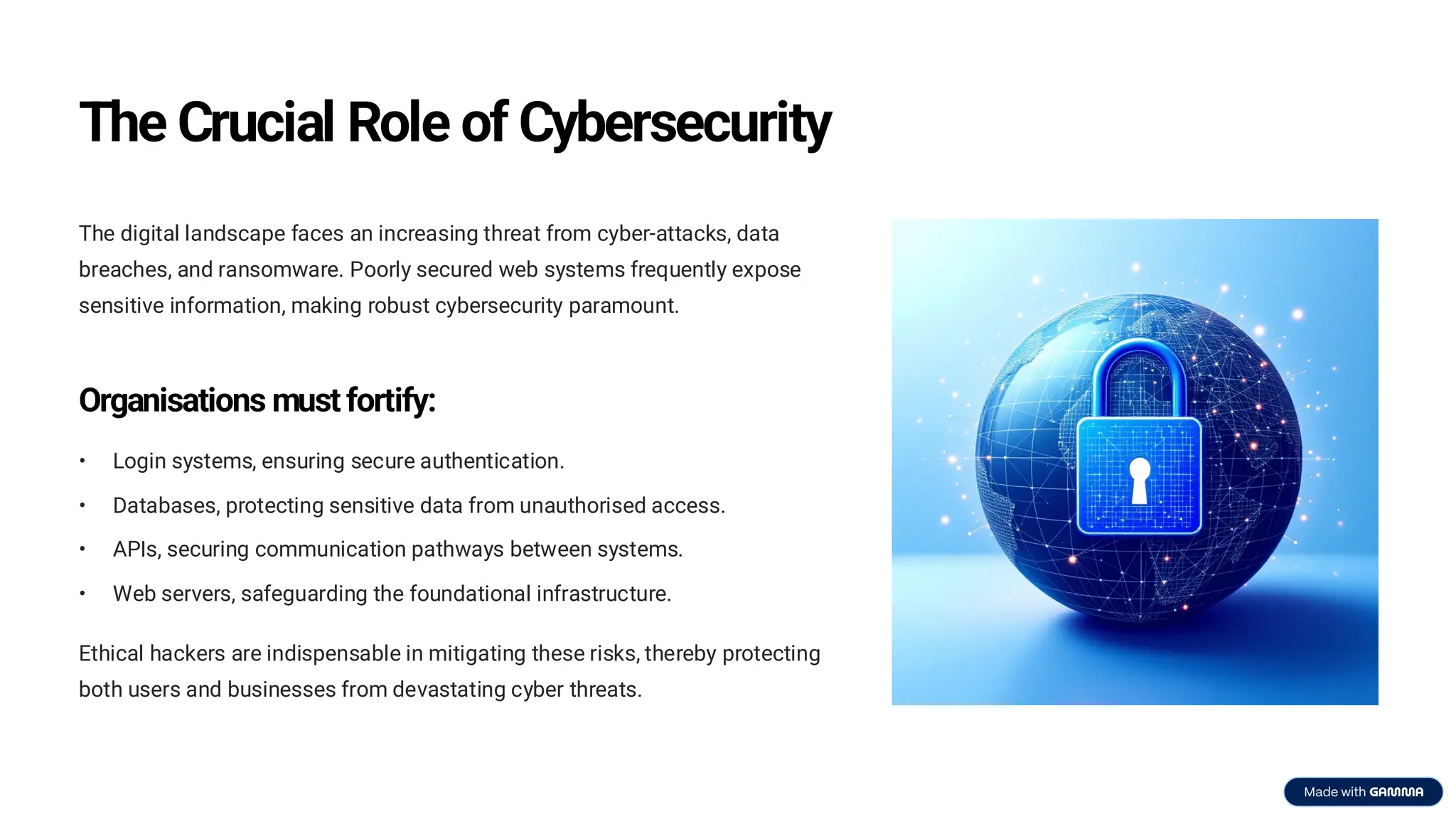 The Crucial Role of Cybersecurity
The digital landscape faces an increasing threat from cyber-attacks, data
breaches, and ransomware. Poorly secured web systems frequently expose
sensitive information, making robust cybersecurity paramount.
Organisations must fortify:
• Login systems, ensuring secure authentication.
• Databases, protecting sensitive data from unauthorised access.
• APIs, securing communication pathways between systems.
• Web servers, safeguarding the foundational infrastructure.
Ethical hackers are indispensable in mitigating these risks, thereby protecting
both users and businesses from devastating cyber threats.
 