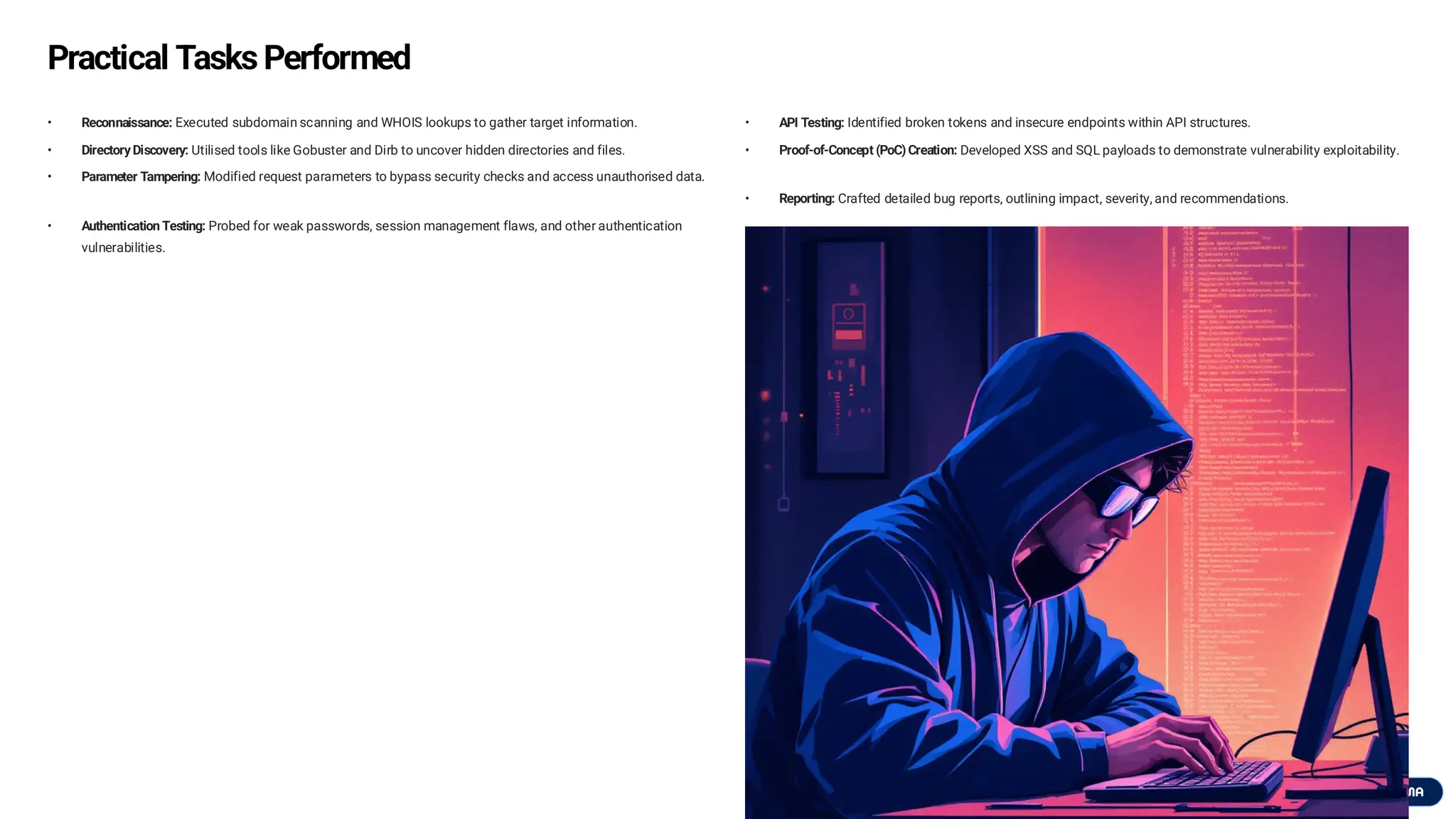 Practical Tasks Performed
• Reconnaissance: Executed subdomain scanning and WHOIS lookups to gather target information.
• Directory Discovery: Utilised tools like Gobuster and Dirb to uncover hidden directories and files.
• Parameter Tampering: Modified request parameters to bypass security checks and access unauthorised data.
• Authentication Testing: Probed for weak passwords, session management flaws, and other authentication
vulnerabilities.
• API Testing: Identified broken tokens and insecure endpoints within API structures.
• Proof-of-Concept (PoC) Creation: Developed XSS and SQL payloads to demonstrate vulnerability exploitability.
• Reporting: Crafted detailed bug reports, outlining impact, severity, and recommendations.
 