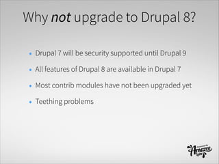 Why not upgrade to Drupal 8?
• Drupal 7 will be security supported until Drupal 9
• All features of Drupal 8 are available in Drupal 7
• Most contrib modules have not been upgraded yet
• Teething problems
 