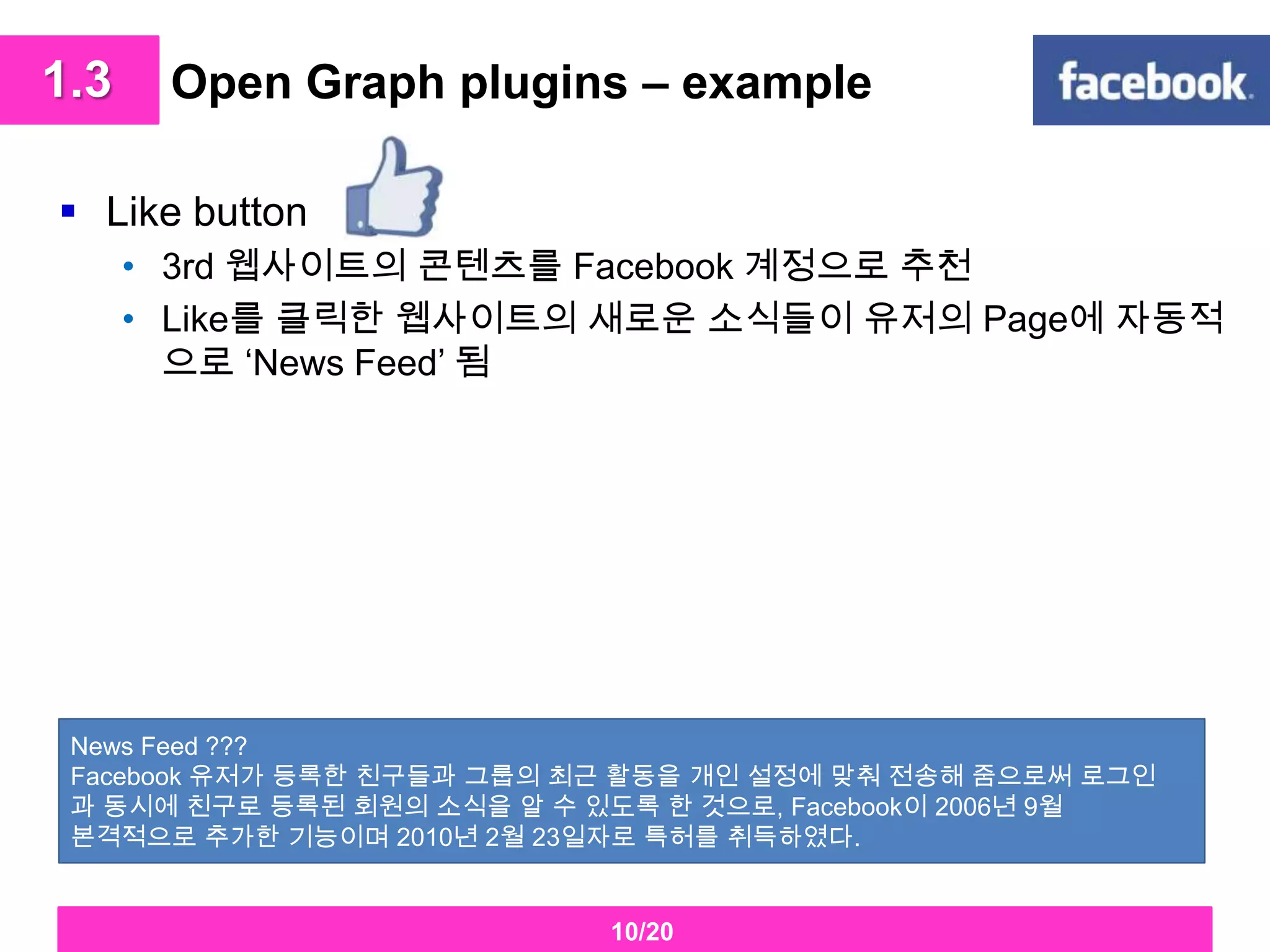 Open Graph plugins – example 1.3Like button3rd 웹사이트의 콘텐츠를Facebook계정으로 추천Like를 클릭한 웹사이트의 새로운 소식들이 유저의 Page에 자동적으로 ‘News Feed’ 됨News Feed ???Facebook유저가 등록한 친구들과 그룹의 최근 활동을 개인 설정에 맞춰 전송해 줌으로써 로그인과 동시에 친구로 등록된 회원의 소식을 알 수 있도록 한 것으로, Facebook이 2006년 9월 본격적으로 추가한 기능이며 2010년 2월 23일자로 특허를 취득하였다. 10/20