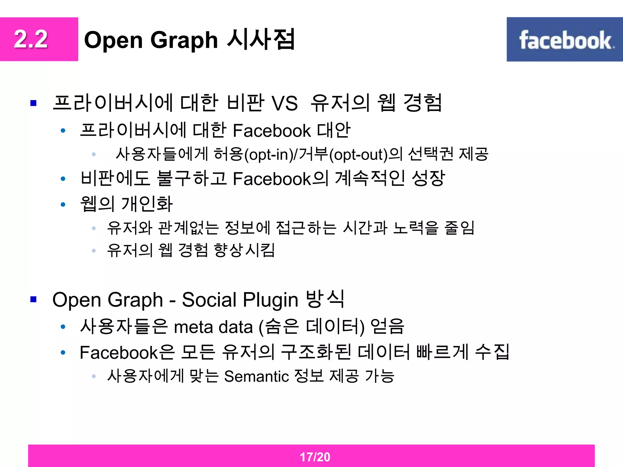 Open Graph 시사점프라이버시에 대한 비판 VS  유저의 웹 경험프라이버시에 대한 Facebook대안사용자들에게 허용(opt-in)/거부(opt-out)의 선택권 제공비판에도 불구하고 Facebook의 계속적인 성장 웹의 개인화유저와 관계없는 정보에 접근하는 시간과 노력을 줄임유저의 웹 경험 향상시킴Open Graph - Social Plugin방식사용자들은 meta data (숨은 데이터) 얻음Facebook은 모든 유저의 구조화된 데이터 빠르게 수집사용자에게 맞는 Semantic 정보 제공 가능2.217/20
