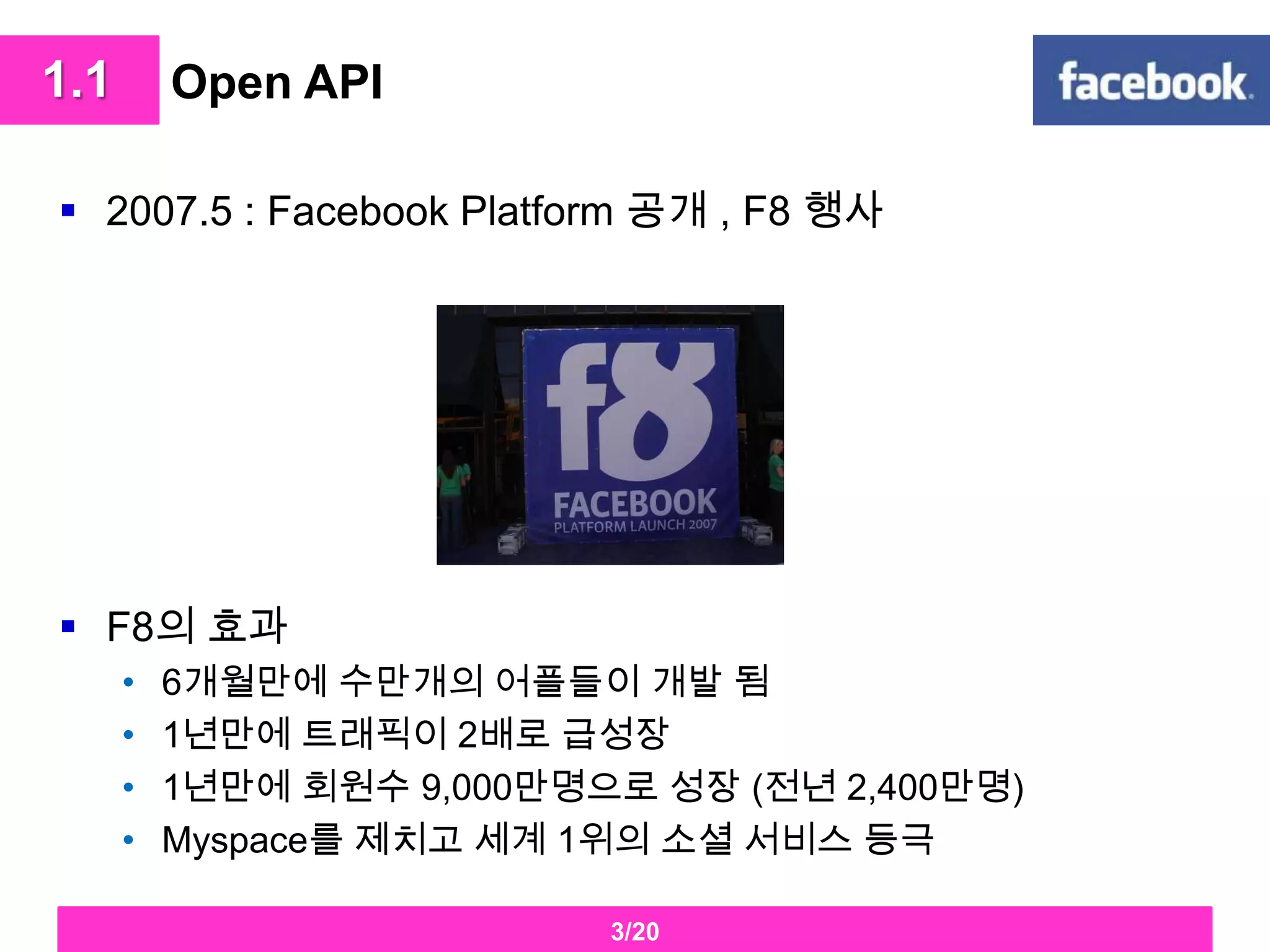 Open API2007.5 : Facebook Platform 공개 , F8 행사 F8의 효과 6개월만에수만개의어플들이 개발 됨1년만에트래픽이2배로 급성장1년만에회원수9,000만명으로 성장 (전년 2,400만명)Myspace를 제치고 세계 1위의 소셜 서비스 등극 1.13/20
