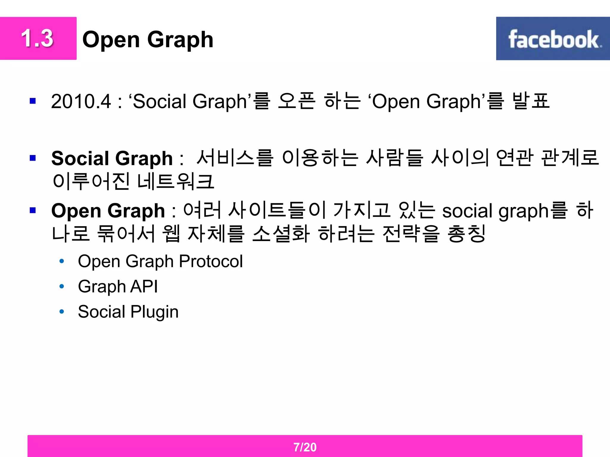 Open Graph2010.4 : ‘Social Graph’를오픈 하는 ‘Open Graph’를 발표Social Graph :  서비스를 이용하는 사람들 사이의 연관 관계로 이루어진 네트워크Open Graph : 여러 사이트들이 가지고 있는 social graph를 하나로 묶어서 웹 자체를 소셜화 하려는 전략을 총칭Open Graph ProtocolGraph APISocial Plugin 1.37/20
