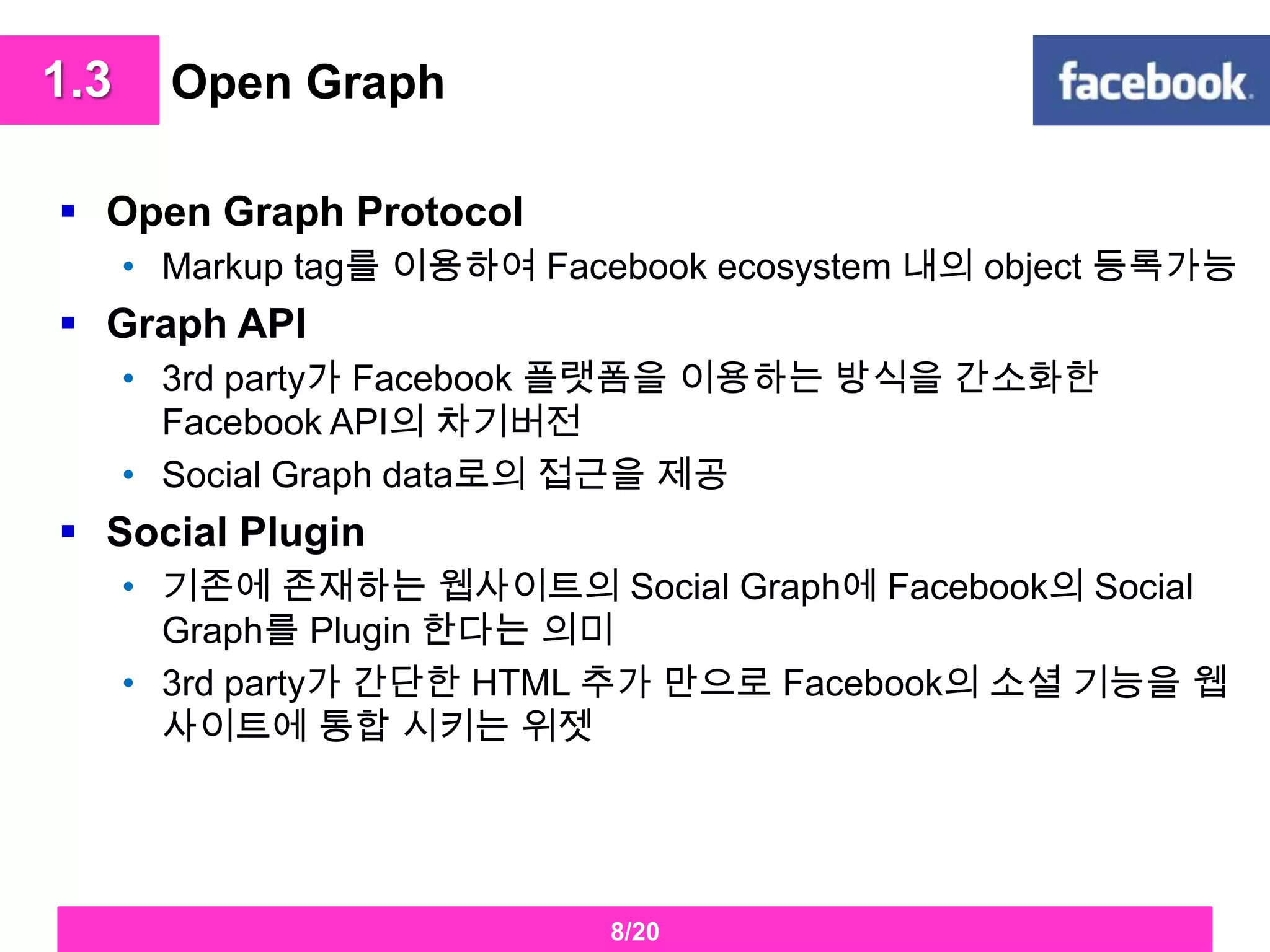 Open Graph Open Graph ProtocolMarkup tag를 이용하여 Facebook ecosystem 내의 object 등록가능Graph API3rd party가Facebook플랫폼을 이용하는 방식을 간소화한 Facebook API의 차기버전Social Graph data로의 접근을 제공Social Plugin기존에 존재하는 웹사이트의 Social Graph에Facebook의 Social Graph를 Plugin한다는 의미 3rd party가 간단한 HTML 추가 만으로 Facebook의 소셜 기능을 웹사이트에 통합 시키는 위젯 1.38/20