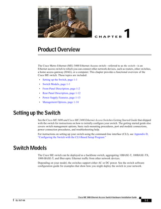 1
                                                                       CHAPTER




              Product Overview

              The Cisco Metro Ethernet (ME) 3400 Ethernet Access switch—referred to as the switch—is an
              Ethernet access switch to which you can connect other network devices, such as routers, other switches,
              a home access gateway (HAG), or a computer. This chapter provides a functional overview of the
              Cisco ME switch. These topics are included:
                   Setting up the Switch, page 1-1
               •
                   Switch Models, page 1-1
               •
                   Front Panel Description, page 1-2
               •
                   Rear Panel Description, page 1-12
               •
                   Power Supply Features, page 1-13
               •
                   Management Options, page 1-14
               •



Setting up the Switch
              See the Cisco ME 3400 and Cisco ME 2400 Ethernet Access Switches Getting Started Guide that shipped
              with the switch for instructions on how to initially configure your switch. The getting started guide also
              covers switch management options, basic rack-mounting procedures, port and module connections,
              power connection procedures, and troubleshooting help.
              For instructions on setting up your switch using the command-line interface (CLI), see Appendix D,
              “Configuring the Switch with the CLI-Based Setup Program.”



Switch Models
              The Cisco ME switch can be deployed as a backbone switch, aggregating 10BASE-T, 100BASE-TX,
              1000-BASE-T, and fiber-optic Ethernet traffic from other network devices.
              Depending on your model, the switches support either AC or DC power. See the switch software
              configuration guide for examples that show how you might deploy the switch in your network.




                                                     Cisco ME 3400 Ethernet Access Switch Hardware Installation Guide
                                                                                                                        1-1
 OL-7677-04