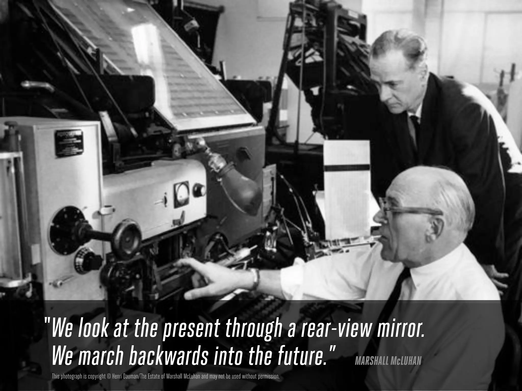 “ We look at the present through a rear-view mirror.
  We march backwards into the future.” MARSHALL McLUHAN
 This photograph is copyright © Henri Dauman/The Estate of Marshall McLuhan and may not be used without permission.
 