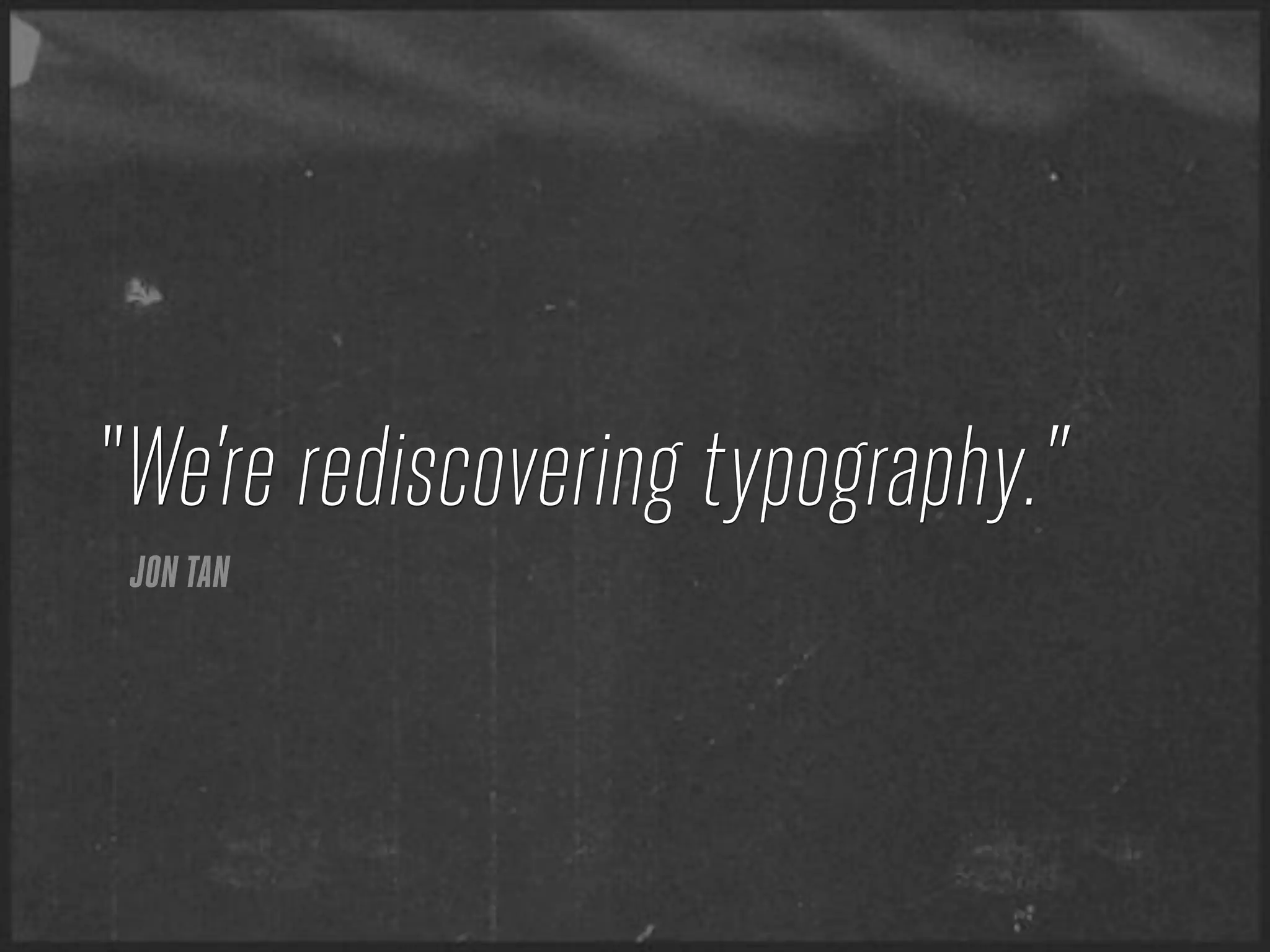 “We’re rediscovering typography.”
 JON TAN
 