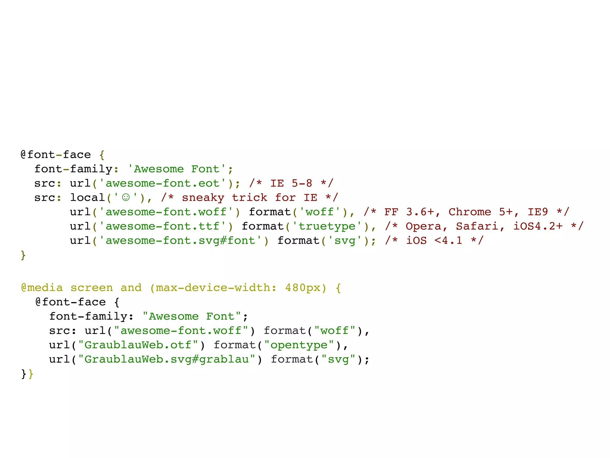 @font-face {
  font-family: 'Awesome Font';
  src: url('awesome-font.eot'); /* IE 5-8 */
  src: local('☺'), /* sneaky trick for IE */
       url('awesome-font.woff') format('woff'), /* FF 3.6+, Chrome 5+, IE9 */
       url('awesome-font.ttf') format('truetype'), /* Opera, Safari, iOS4.2+ */
       url('awesome-font.svg#font') format('svg'); /* iOS <4.1 */
}

@media screen and (max-device-width: 480px) {
   @font-face {
     font-family: "Awesome Font";
     src: url("awesome-font.woff") format("woff"),
     url("GraublauWeb.otf") format("opentype"),
     url("GraublauWeb.svg#grablau") format("svg");
}}
 