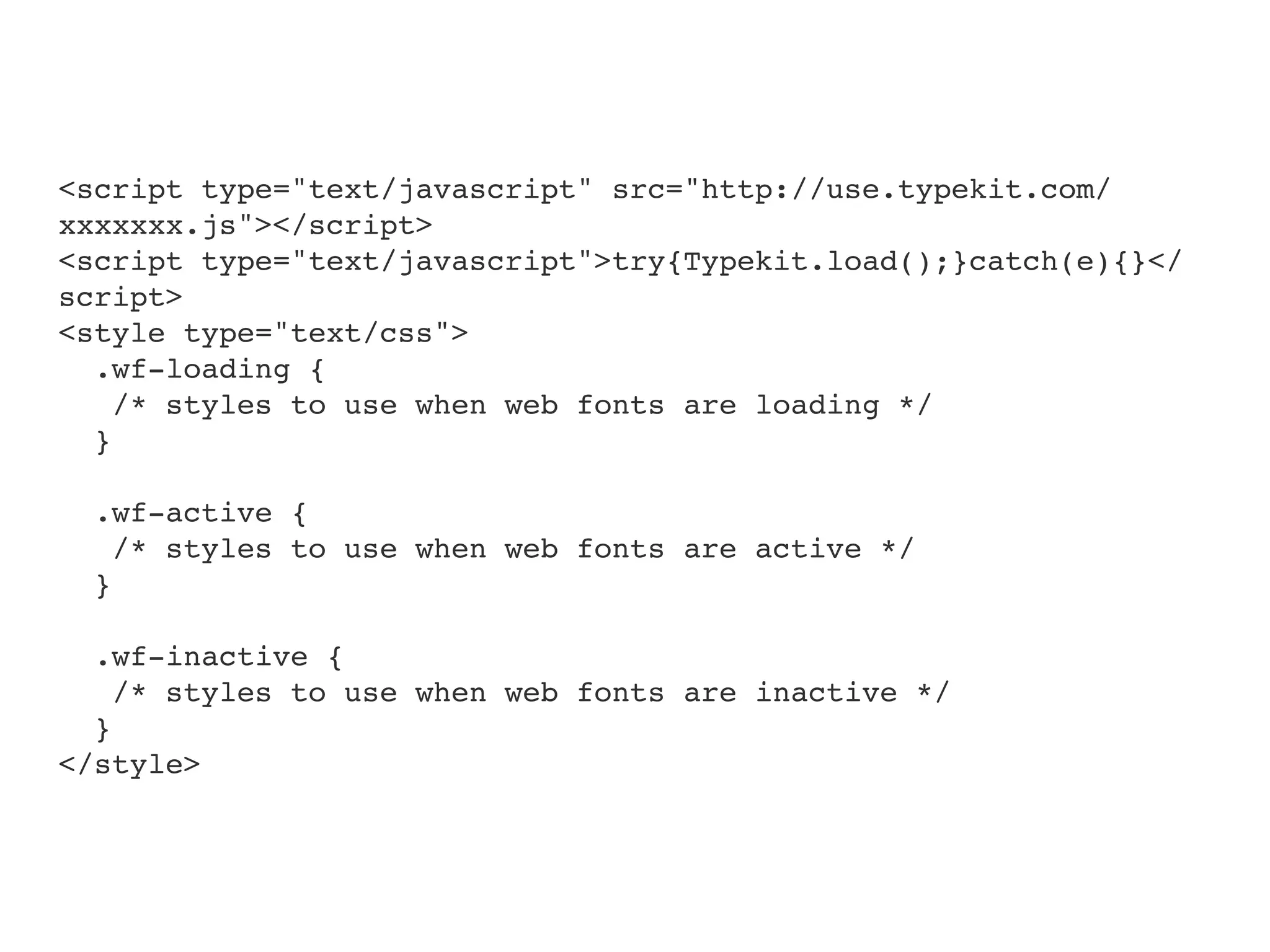 <script type="text/javascript" src="http://use.typekit.com/
xxxxxxx.js"></script>
<script type="text/javascript">try{Typekit.load();}catch(e){}</
script>
<style type="text/css">
  .wf-loading {
    /* styles to use when web fonts are loading */
  }

  .wf-active {
    /* styles to use when web fonts are active */
  }

  .wf-inactive {
    /* styles to use when web fonts are inactive */
  }
</style>
 