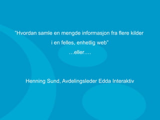 ”Hvordan samle en mengde informasjon fra flere kilder
                       i en felles, enhetlig web”
                              …eller….




             Henning Sund, Avdelingsleder Edda Interaktiv




20.03.2009
 