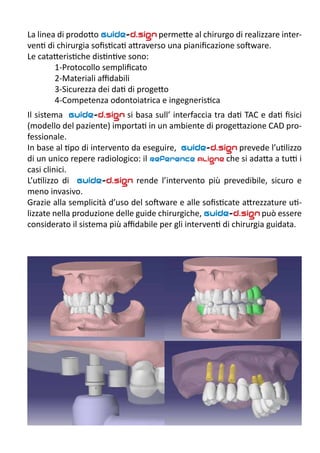 La linea di prodotto Guide-d.sign permette al chirurgo di realizzare inter-
venti di chirurgia sofisticati attraverso una pianificazione software.
Le catatteristiche distintive sono:
1-Protocollo semplificato
2-Materiali affidabili
3-Sicurezza dei dati di progetto
4-Competenza odontoiatrica e ingegneristica
Il sistema Guide-d.sign si basa sull’ interfaccia tra dati TAC e dati fisici
(modello del paziente) importati in un ambiente di progettazione CAD pro-
fessionale.
In base al tipo di intervento da eseguire, Guide-d.sign prevede l’utilizzo
di un unico repere radiologico: il Reference Aligne che si adatta a tutti i
casi clinici.
L’utilizzo di Guide-d.sign rende l’intervento più prevedibile, sicuro e
meno invasivo.
Grazie alla semplicità d’uso del software e alle sofisticate attrezzature uti-
lizzate nella produzione delle guide chirurgiche, Guide-d.sign può essere
considerato il sistema più affidabile per gli interventi di chirurgia guidata.
 