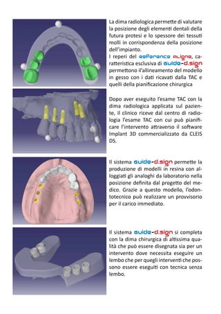 La dima radiologica permette di valutare
la posizione degli elementi dentali della
futura protesi e lo spessore dei tessuti
molli in corrispondenza della posizione
dell’impianto.
I reperi del Reference Aligne, ca-
ratteristica esclusiva di Guide-d.sign
permettono il’allineamento del modello
in gesso con i dati ricavati dalla TAC e
quelli della pianificazione chirurgica
Dopo aver eseguito l’esame TAC con la
dima radiologica applicata sul pazien-
te, il clinico riceve dal centro di radio-
logia l’esame TAC con cui può pianifi-
care l’intervento attraverso il software
Implant 3D commercializzato da CLEIS
DS.
Il sistema Guide-d.sign permette la
produzione di modelli in resina con al-
loggiati gli analoghi da laboratorio nella
posizione definita dal progetto del me-
dico. Grazie a questo modello, l’odon-
totecnico può realizzare un provvisorio
per il carico immediato.
Il sistema Guide-d.sign si completa
con la dima chirurgica di altissima qua-
lità che può essere disegnata sia per un
intervento dove necessita eseguire un
lembo che per quegli interventi che pos-
sono essere eseguiti con tecnica senza
lembo.
 