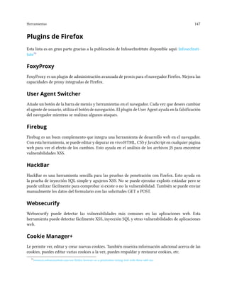 Herramientas 147
Plugins de Firefox
Esta lista es en gran parte gracias a la publicación de InfosecInstitute disponible aquí: InfosecInsti-
tute⁷⁵
FoxyProxy
FoxyProxy es un plugin de administración avanzada de proxis para el navegador Firefox. Mejora las
capacidades de proxy integradas de Firefox.
User Agent Switcher
Añade un botón de la barra de menús y herramientas en el navegador. Cada vez que desees cambiar
el agente de usuario, utiliza el botón de navegación. El plugin de User Agent ayuda en la falsificación
del navegador mientras se realizan algunos ataques.
Firebug
Firebug es un buen complemento que integra una herramienta de desarrollo web en el navegador.
Con esta herramienta, se puede editar y depurar en vivo HTML, CSS y JavaScript en cualquier página
web para ver el efecto de los cambios. Esto ayuda en el análisis de los archivos JS para encontrar
vulnerabilidades XSS.
HackBar
HackBar es una herramienta sencilla para las pruebas de penetración con Firefox. Esto ayuda en
la prueba de inyección SQL simple y agujeros XSS. No se puede ejecutar exploits estándar pero se
puede utilizar fácilmente para comprobar si existe o no la vulnerabilidad. También se puede enviar
manualmente los datos del formulario con las solicitudes GET o POST.
Websecurify
Websecurify puede detectar las vulnerabilidades más comunes en las aplicaciones web. Esta
herramienta puede detectar fácilmente XSS, inyección SQL y otras vulnerabilidades de aplicaciones
web.
Cookie Manager+
Le permite ver, editar y crear nuevas cookies. También muestra información adicional acerca de las
cookies, puedes editar varias cookies a la vez, puedes respaldar y restaurar cookies, etc.
⁷⁵resources.infosecinstitute.com/use-firefox-browser-as-a-penetration-testing-tool-with-these-add-ons
 