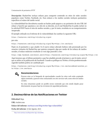 Contaminación de parámetros HTTP 22
Descripción: HackerOne incluye enlaces para compartir contenido en sitios de redes sociales
populares como Twitter, Facebook, etc. Esos enlaces a los medios sociales incluyen parámetros
específicos al enlace del medio social.
La vulnerabilidad fue descubierta cuando un hacker pudo pegarse a un parámetro de otra URL del
enlace y hacerlo que apuntara a un sitio de su elección, en el cual HackerOne lo podía incluir en
la solicitud POST hacia el sitio de medios sociales, y por lo tanto, resultaba en un comportamiento
inesperado.
El ejemplo utilizado en el informe de la vulnerabilidad, fue cambiar la siguiente URL:
https://hackerone.com/blog/introducing-signal
por esta:
https://hackerone.com/blog/introducing-signal?&u=https://vk.com/durov
Fíjate en el parámetro u que añadió. Si el nuevo enlace alterado hubiese sido presionado por los
usuarios visitantes de HackerOne que quieren compartir algo por medio de los enlaces de medios
sociales, el enlace malicioso resultante se verá algo parecido a esto:
https://www.facebook.com/sharer.php?u=https://hackerone.com/blog/introducing-signal?&u=https://vk.
Aquí tenemos que, el último parámetro u que fue añadido precede al primero y, por lo tanto, será el
que se utilice en la publicación de Facebook. Cuando se publique en Twitter, el texto predeterminado
sugerido también podría ser cambiado por:
https://hackerone.com/blog/introducing-signal?&u=https://vk.com/durov&text=another_si-
te:https://vk.com/durov
Recomendaciones
Procura estar en la búsqueda de oportunidades cuando los sitios web están aceptando
algún contenido y parecen estar contactando con otro servicio web, como sitios de medios
sociales.
En estas situaciones puede ser posible enviar contenido que está siendo dejado pasar
directamente sin pasar bajo las revisiones de seguridad pertinentes.
2. Desinscribirse de las Notificaciones en Twitter
Dificultad: Baja
URL: twitter.com
Enlace del informe: merttasci.com/blog/twitter-hpp-vulnerability⁷
Fecha del informe: 23 de Agosto, 2015
⁷http://www.merttasci.com/blog/twitter-hpp-vulnerability
 