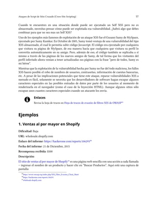 Ataques de Script de Sitio Cruzado (Cross-Site Scripting) 57
Cuando te encuentres en una situación donde puede ser ejecutado un Self XSS pero no es
almacenado, necesitas pensar cómo puede ser explotada esa vulnerabilidad. ¿habrá algo que debes
combinar para que no sea mas un Self XSS?
Uno de los ejemplos más famosos de explotación de un ataque XSS fue el Gusano Samy de MySpace,
ejecutado por Samy Kamkar. En Octubre de 2005, Samy tomó ventaja de una vulnerabilidad del tipo
XSS almacenado, el cual le permitía subir código Javascript. El código era ejecutado por cualquiera
que visitara su página de MySpace, de esa manera hacía que cualquiera que visitara su perfil lo
convertía automáticamente en su amigo. Pero, además de eso, el código también se replicaba a sí
mismo a través de las páginas de los nuevos amigos de Samy, de tal forma que los visitantes del
perfil infectado ahora venían a tener actualizadas sus páginas con la frase “pero de todos, Samy es
mi héroe”.
Mientras que la explotación de la vulnerabilidad hecha por Samy no fue del todo maliciosa, los fallos
XSS hacen posible el robo de nombres de usuarios, contraseñas, información de cuentas bancarias,
etc. A pesar de las implicaciones potenciales que tiene este ataque, reparar vulnerabilidades XSS a
menudo es fácil, solamente se necesita que los desarrolladores de software hagan escapar algunos
caracteres especiales en las posibles entradas de datos por parte de los usuarios al momento de
renderizarla en el navegador (como el caso de la Inyección HTML). Aunque algunos sitios sólo
escapan unos cuantos caracteres especiales cuando un atacante los envía.
Enlaces
Revisa la hoja de trucos en Hoja de trucos de evasión de filtros XSS de OWASP²⁹
Ejemplos
1. Ventas al por mayor en Shopify
Dificultad: Baja
URL: wholesale.shopify.com
Enlace del informe: https://hackerone.com/reports/106293³⁰
Fecha del informe: 21 de Diciembre, 2015
Recompensa recibida: $500
Descripción:
El sitio de ventas al por mayor de Shopify³¹ es una página web sencilla con una acción a cada llamada
– ingresar el nombre de un producto y hacer clic en “Buscar Productos”. Aquí está una captura de
pantalla:
²⁹https://www.owasp.org/index.php/XSS_Filter_Evasion_Cheat_Sheet
³⁰https://hackerone.com/reports/106293
³¹wholesale.shopify.com
 