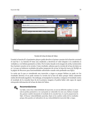 Inyección SQL 79
Versión de la base de datos de Yahoo
Usando la función IF, el parámetro players podía devolver el primer caracter de la función version()
el cual fue 5. La función IF toma una condición y devolverá el valor después si la condición es
verdadera y si el último parámetro es falso. Por lo tanto, basado en la imagen de arriba, la doncición
fue el primer caracter en la versión. Como resultado, sabemos que la versión de la base de datos no
es 5 ya que no hubieron resultados devueltos (asegurate de revisar la hoja de trucos de MySQL en
la página de Recursos para funcionalidades adicionales cuando estés probando una SQLi).
La razón por la que es considerada una inyección a ciegas es porque Stefano no pudo ver los
resultados directos; él no pudo mostrar la versión de la base de datos porque Yahoo solamente
estaba devolviendo jugadores. Sin embargo, al manipular la consulta y comparar el resultado contra
el resultado de la consulta base (la de la primera imagen), él podría haber sido capaz de seguir
extrayendo información de la base de datos de Yahoo.
Recomendaciones
Las SQLi, como otras vulnerabilidades de inyección, no son tan difícil de explotar. La clave
está en probar parámetros a ver cual puede ser vulnerable. En este caso, Stefano al añadir
dos guiones cambió claramente el resultado de la consulta base, la cual le proporcionó la
SQLi. Al buscar vulnerabildiades parecidas, fíjate en los cambios sutiles de los resultados
porque ellos pueden ser indicadores de una vulnerabilidad de inyección SQL a ciegas.
 