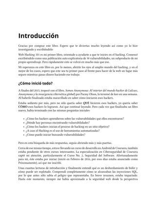 Introducción
Gracias por comprar este libro. Espero que te diviertas mucho leyendo así como yo lo hice
investigando y escribiéndolo
Web Hacking 101 es mi primer libro, orientado a ayudarte a que te inicies en el hacking. Comencé
escribiéndolo como una publicación auto explicatoria de 30 vulnerabilidades, un subproducto de mi
propio aprendizaje. Pero rápidamente esto se volvió en mucho más que eso.
Mi esperanza en este libro es, por lo menos, abrirte los ojos al amplio mundo del hacking, y en el
mejor de los casos, espero que este sea tu primer paso al frente para hacer de la web un lugar más
seguro mientras ganas dinero haciendo ese trabajo.
¿Cómo inició todo?
A finales del 2015, tropecé con el libro, Somos Anonymous: Al interior del mundo hacker de Lulzsec,
Anonymous y la insurgencia cibernética global) por Parmy Olson, lo terminé de leer en una semana.
Al haberlo finalizado estaba maravillado en saber cómo iniciaron esos hackers.
Estaba sediento por más, pero no sólo quería saber QUÉ hicieron esos hackers, yo quería saber
CÓMO esos hackers lo lograron. Así que continué leyendo. Pero cada vez que finalizaba un libro
nuevo, había terminado con las mismas preguntas iniciales:
• ¿Cómo los hackers aprendieron sobre las vulnerabilidades que ellos encontraron?
• ¿Dónde hay personas encontrando vulnerabilidades?
• ¿Cómo los hackers inician el proceso de hacking en un sitio objetivo?
• ¿A caso el Hacking es el uso de herramientas automatizadas?
• ¿Cómo puedo iniciar buscando vulnerabilidades?
Pero en esta búsqueda de más respuestas, seguía abriendo más y más puertas.
Cerca de ese mismo tiempo, estuve llevando un curso de desarrollo en Android de Coursera, también
estaba pendiente de otros cursos interesantes. La especialización en Ciberseguridad de Coursera
captó mi atención, particularmente el Curso No. 2, Seguridad del Software. Afortunadamente
para mi, éste estaba por iniciar (inició en Febrero de 2016, por esos días estaba anunciado como
Próximamente), así que me inscribí.
Unas cuantas lecturas de introducción y finalmente entendí qué es un desbordamiento de búfer y
cómo puede ser explotado. Comprendí completamente cómo se alcanzaban las inyecciones SQL,
por lo que antes sólo sabía el peligro que representaba. En breve resumen, estaba impactado.
Hasta este momento, siempre me había aproximado a la seguridad web desde la perspectiva
 