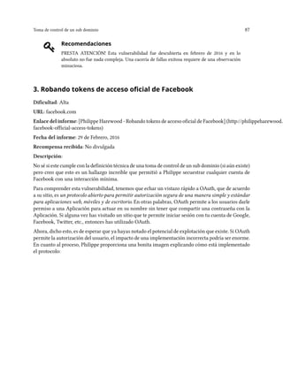 Toma de control de un sub dominio 87
Recomendaciones
PRESTA ATENCIÓN! Esta vulnerabilidad fue descubierta en febrero de 2016 y en lo
absoluto no fue nada compleja. Una cacería de fallas exitosa requiere de una observación
minuciosa.
3. Robando tokens de acceso oficial de Facebook
Dificultad: Alta
URL: facebook.com
Enlace del informe: [Philippe Harewood - Robando tokens de acceso oficial de Facebook] (http://philippeharewood.c
facebook-official-access-tokens)
Fecha del informe: 29 de Febrero, 2016
Recompensa recibida: No divulgada
Descripción:
No sé si este cumple con la definición técnica de una toma de control de un sub dominio (si aún existe)
pero creo que esto es un hallazgo increíble que permitió a Philippe secuestrar cualquier cuenta de
Facebook con una interacción mínima.
Para comprender esta vulnerabilidad, tenemos que echar un vistazo rápido a OAuth, que de acuerdo
a su sitio, es un protocolo abierto para permitir autorización segura de una manera simple y estándar
para aplicaciones web, móviles y de escritorio. En otras palabras, OAuth permite a los usuarios darle
permiso a una Aplicación para actuar en su nombre sin tener que compartir una contraseña con la
Aplicación. Si alguna vez has visitado un sitio que te permite iniciar sesión con tu cuenta de Google,
Facebook, Twitter, etc., entonces has utilizado OAuth.
Ahora, dicho esto, es de esperar que ya hayas notado el potencial de explotación que existe. Si OAuth
permite la autorización del usuario, el impacto de una implementación incorrecta podría ser enorme.
En cuanto al proceso, Philippe proporciona una bonita imagen explicando cómo está implementado
el protocolo:
 