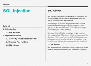 Section 2



SQL Injection                                   SQL Injection

                                                SQL injection adalah salah satu Attack vector yang sangat ser-
                                                ing dimanfaatkan oleh attacker untuk menyerang suatu web
                                                aplikasi khususnya pada layer database.

                                                Jenis serangan ini dilakukan dengan memasukkan perintah-
Daftar Isi                                      perintah SQL kedalam “request/query” yang dilakukan ke
                                                aplikasi web dan akan diteruskan ke server database dengan
1. SQL Injection                                perintah SQL yang telah di modiﬁkasi.
!   1.1 Tipe Ancaman                            Kerentanan ini terjadi ketika semua input yang di masukkan
2. Implementasi Teknis                          oleh pengguna tidak diﬁlter secara baik. Umumnya serangan ini
                                                digunakan untuk merubah dan memodiﬁkasi data didalam data-
!   2.1 Incorrectly ﬁltered escape characters   base atau untuk menampilkan (dump) isi dari database yang
                                                berisi informasi login user dan password atau data kartu kredit.
!   2.2 Incorrect Type Handling
                                                1.1. Tipe Ancaman
!   2.3 SQL Injection
                                                Dan berikut ini adalah tabel Tipe ancaman yang mungkin terjadi
                                                terhadap layer database dengan jenis serangan SQL injection




                                                                                                                 9
 