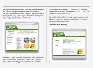 Serangan terjadi umumnya pada form yang membutuhkan inpu-     FROM users WHERE name = '" + username + "'; , dan yang
tan dari user, sebagai contoh form untuk login. Attacker      akan terkirim ke database server adalah : SELECT * FROM us-
umumnya memasukkan karakter yang akan di proses oleh SQL      ers WHERE name = '' OR '1'='1';
Server, contoh yang sudah sangat umum adalah membypass
                                                              Dan apabila tidak ada ﬁlter terhadap escape charater, maka
login dengan memanfaatkan perintah SQL.
                                                              SQL akan mengijinkan attacker untuk bisa login ke halaman
                                                              user, seperti gambar berikut ini:

                                                              2. Incorrect Type Handling




Perintah SQL yang umumnya dipergunakan untuk membypass
login adalah dengan memasukkan inputan untuk username
yaitu ‘ or ‘1’ = ‘1. Sehingga untuk statement SQL "SELECT *   3.

                                                                                                                           11
 
