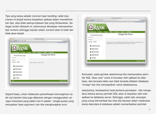 Tipe yang kedua adalah incorrect type handling, celah kea-
manan ini terjadi karena kesalahan aplikasi dalam mendeﬁnisi-
kan tipe, atau tidak adanya batasan tipe yang dimasukkan. Se-
bagai contoh dibawah ini, seharusnya developer memasukkan
tipe numeric sehingga inputan selain numeric akan di tolak dan
tidak akan terjadi.




                                                                  Kemudian, pada gambar sebelumnya kita memasukkan perin-
                                                                  tah SQL “desc user” untuk di teruskan oleh aplikasi ke data-
                                                                  base, dan ternyata table user tidak tersedia didalam database
                                                                  “omega” dan kita mendapatkan nama databasenya.

                                                                  selanjutnya, berdasarkan hasil pertama percobaan , kita menge-
Seperti biasa, untuk melakukan pemeriksaan kemungkinan ce-        tahui bahwa semua perintah SQL akan di lanjutkan oleh web
lah sql injection bisa juga dilakukan dengan menggunakan es-      aplikasi ke database server. Sehingga, salah satu serangan
cape characters yang dalam hal ini adalah ‘ (single-quote) yang   yang cukup bermanfaat dan bisa kita lakukan selain melakukan
merupakan ﬂase argument, dan kita mengharapkan error.             dump data-data di database adalah memanfaatkan perintah

                                                                                                                              12
 