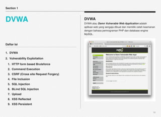 Section 1



DVWA                                    DVWA
                                        DVWA atau Damn Vulnerable Web Application adalah
                                        aplikasi web yang sengaja dibuat dan memiliki celah keamanan
                                        dengan bahasa pemrograman PHP dan database engine
                                        MySQL.



Daftar Isi

1. DVWA

2. Vulnerability Exploitation

 1. HTTP form based Bruteforce
 2. Command Execution
 3. CSRF (Cross site Request Forgery)
 4. File Inclusion
 5. SQL Injection
 6. BLind SQL Injection
 7. Upload
 8. XSS Reﬂected
 9. XSS Persistent

                                                                                                  16
 