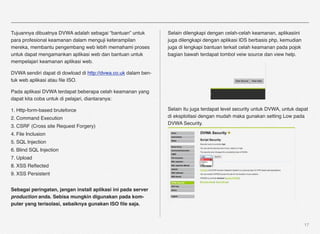 Tujuannya dibuatnya DVWA adalah sebagai “bantuan” untuk         Selain dilengkapi dengan celah-celah keamanan, aplikasiini
para profesional keamanan dalam menguji keterampilan            juga dilengkapi dengan aplikasi IDS berbasis php, kemudian
mereka, membantu pengembang web lebih memahami proses           juga di lengkapi bantuan terkait celah keamanan pada pojok
untuk dapat mengamankan aplikasi web dan bantuan untuk          bagian bawah terdapat tombol veiw source dan view help.
mempelajari keamanan aplikasi web.

DVWA sendiri dapat di dowload di http://dvwa.co.uk dalam ben-
tuk web aplikasi atau ﬁle ISO.

Pada aplikasi DVWA terdapat beberapa celah keamanan yang
dapat kita coba untuk di pelajari, diantaranya:

1. Http-form-based bruteforce                                   Selain itu juga terdapat level security untuk DVWA, untuk dapat
2. Command Execution                                            di eksploitasi dengan mudah maka gunakan setting Low pada
                                                                DVWA Security.
3. CSRF (Cross site Request Forgery)
4. File Inclusion
5. SQL Injection
6. Blind SQL Injection
7. Upload
8. XSS Reﬂected
9. XSS Persistent


Sebagai peringatan, jangan install aplikasi ini pada server
production anda. Sebisa mungkin digunakan pada kom-
puter yang terisolasi, sebaiknya gunakan ISO ﬁle saja.



                                                                                                                             17
 