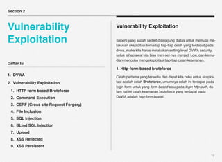 Section 2



Vulnerability                           Vulnerability Exploitation

Exploitation                            Seperti yang sudah sedikit disinggung diatas untuk memulai me-
                                        lakukan eksploitasi terhadap tiap-tiap celah yang terdapat pada
                                        dvwa, maka kita harus melakukan setting level DVWA security,
                                        untuk tahap awal kita bisa men-set-nya menjadi Low, dan kemu-
                                        dian mencoba mengeksploitasi tiap-tiap celah keamanan.
Daftar Isi
                                        1. Http-form-based bruteforce
1. DVWA                                 Celah pertama yang tersedia dan dapat kita coba untuk eksploi-
2. Vulnerability Exploitation           tasi adalah celah Bruteforce, umumnya celah ini terdapat pada
                                        login form untuk yang form-based atau pada login http-auth, da-
 1. HTTP form based Bruteforce          lam hal ini celah keamanan bruteforce yang terdapat pada
 2. Command Execution                   DVWA adalah http-form-based.

 3. CSRF (Cross site Request Forgery)
 4. File Inclusion
 5. SQL Injection
 6. BLind SQL Injection
 7. Upload
 8. XSS Reﬂected
 9. XSS Persistent

                                                                                                    19
 