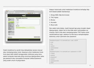 Adapun tools-tools untuk melakukan bruteforce terhadap http-
                                                                form-based adalah diantaranya:

                                                                1. Nmap NSE (http-form-brute)
                                                                2. THC Hydra
                                                                3. Brutus
                                                                4. Acunetix
                                                                5. Burp suite

                                                                Dan selain tools diatas, masih banyak lagi yang mungkin dapat
                                                                dipergunakan, dalam hal ini kita tidak akan mencobakan se-
                                                                muanya. Kali ini kita akan mempergunakan THC Hydra untuk
                                                                membruteforce login, sebelum itu kita harus mempersiapkan
                                                                dictionary untuk username dan password.

                                                                DareDevil:hydra-7.4.2 ammar$ cat > user <<EOF
                                                                > root
                                                                > foo
                                                                > admin
                                                                > administrator
Celah bruteforce itu sendiri bisa dieksploitasi secara manual   > EOF
                                                                DareDevil:hydra-7.4.2 ammar$ cat > password << EOF
atau mempergunakan tools, biasanya untuk melakukan brute-
                                                                > 12345
force akan lebih efektif menggunakan dictionary yang meru-
                                                                > qwerty
pakan kumpulan kata-kata yang umumnya dipergunakan seba-
                                                                > password
gai password atau merupakan kumpulan default password           > secret
yang sudah umum di pergunakan.                                  > password123
                                                                > EOF

                                                                                                                           20
 