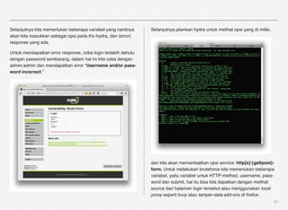 Selanjutnya kita memerlukan beberapa variabel yang nantinya    Selanjutnya jalankan hydra untuk melihat opsi yang di miliki.
akan kita masukkan sebagai opsi pada thc-hydra, dan (error)
response yang ada.

Untuk mendapatkan error response, coba login terlabih dahulu
dengan password sembarang, dalam hal ini kita coba dengan
admin:admin dan mendapatkan error “Username and/or pass-
word incorrect.”




                                                               dan kita akan memanfaatkan opsi service: http[s]-{get|post}-
                                                               form. Untuk melakukan bruteforce kita memerlukan beberapa
                                                               variabel, yaitu variabel untuk HTTP-method. username, pass-
                                                               word dan submit, hal itu bisa kita dapatkan dengan melihat
                                                               source dari halaman login tersebut atau menggunakan local
                                                               proxy seperti burp atau tamper-data add-ons di ﬁrefox.
                                                                                                                               21
 