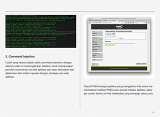 2. Command Injection

Celah yang kedua adalah celah command injection, dengan
adanya celah ini memungkinkan attacker untuk memasukkan
perintah (command) via web aplikasi dan akan diteruskan dan
dijalankan oleh sistem operasi dengan privilege user web
aplikasi.


                                                              Pada DVWA terdapat aplikasi yang mengijinkan kita untuk me-
                                                              manfaatkan fasilitas PING suatu ip/web melalui aplikasi, seba-
                                                              gai contoh berikut ini kita melakukan ping terhadap yahoo.com.




                                                                                                                          24
 