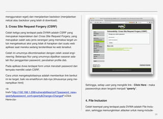 menggunakan wget) dan menjalankan backdoor (menjalankan
netcat atau backdoor yang telah di download).

3. Cross Site Request Forgery (CSRF)

Celah ketiga yang terdapat pada DVWA adalah CSRF yang
merupakan kependekan dari Cross Site Request Forgery, yang
merupakan salah satu jenis serangan yang memaksa target un-
tuk mengeksekusi aksi yang tidak di harapkan dari suatu web
aplikasi saat mereka sedang terotentikasi ke web tersebut.

Celah ini umumnya dikombinasikan dengan celah sosial engi-
neering. Beberapa ﬁtur yang umumnya dijadikan sasaran ada-
lah ﬁtur penggantian password, perubahan proﬁle dsb.

Pada aplikasi dvwa terdapat form untuk merubah password dan
ternyata memiliki celah CSRF,

Cara untuk mengeksploitasinya adalah memberikan link berikut
ini ke target, baik via email/forum dsb-nya (khususnya yang me-
nampilkan html)
                                                                  Sehingga, setiap user yang mengklik link - Click Here - maka
<a                                                                passwordnya akan terganti menjadi “qwerty”.
href="http://192.168.1.208/vulnerabilities/csrf/?password_new=
qwerty&password_conf=qwerty&Change=Change#">Click
Here</a>                                                          4. File Inclusion

                                                                  Celah keempat yang terdapat pada DVWA adalah File Inclu-
                                                                  sion, sehingga memungkinkan attacker untuk meng-include-
                                                                                                                                 26
 