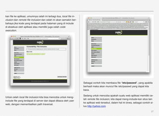 kan ﬁle ke aplikasi, umumnya celah ini terbagi dua, local ﬁle in-
clusion dan remote ﬁle inclusion dan celah ini akan semakin ber-
bahaya jika kode yang terdapat pada halaman yang di include
di eksekusi oleh aplikasi atau memiliki juga celah code
execution.




                                                                    Sebagai contoh kita membaca ﬁle “/etc/passwd”, yang apabila
                                                                    berhasil maka akan muncul ﬁle /etc/passwd yang dapat kita
                                                                    baca.

                                                                    Sedang untuk mencoba apakah suatu web aplikasi memiliki ce-
Untuk celah local ﬁle inclusion kita bisa mencoba untuk meng-
                                                                    lah remote ﬁle inclusion, kita dapat meng-include-kan situs lain
include ﬁle yang terdapat di server dan dapat dibaca oleh user
                                                                    ke aplikasi web tersebut, dalam hal ini dvwa, sebagai contoh si-
web, dengan memanfaatkan path traversal.
                                                                    tus http://yahoo.com

                                                                                                                                  27
 