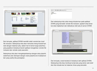 Dan selanjutnya kita coba meng-include-kan pada aplikasi
                                                                   DVWA yang bercelah remote ﬁle inclusion, apakah skrip terse-
                                                                   but akan dijalankan dan dieksekusi oleh php di server DVWA




Dan ternyata, aplikasi DVWA memiliki celah remote dan local
ﬁle inclusion. Selanjutnya kita akan mencoba meng-include-kan
web dengan halaman php, dalam hal ini berisi fungsi phpinfo();
yang apabila di eksekusi berarti aplikasi mengijinkan remote ﬁle
inclusion dan remote code execution.

Selanjutnya kita akan mengeksploitasinya dengan skrip phpinfo
sederhana dan disimpan dengan nama phpinfo.txt di webserver
lain yang sudha kita persiapkan.
                                                                   Dan ternyata, script tersebut di eksekusi oleh aplikasi DVWA.
                                                                   Selanjutnya kita bisa membuat script php yang berisi web shell
                                                                   dan kita include-kan ke halaman dvwa yang bercelah.
                                                                                                                               28
 