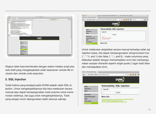 Untuk melakukan eksploitasi secara manual terhadap celah sql
                                                                   injection biasa, kita dapat mempergunakan string/numeric true
                                                                   (‘’, “ “,, and 1) dan false (‘, “, , and 0) , maka umumnya yang
                                                                   dilakukan adalah dengan memanfaatkan error dan mempergu-
                                                                   nakan escape character seperti single quote (‘) agar hasil false
Kitapun telah bisa berinteraksi dengan sistem melalui script php   dan mendapatkan error.
web shell yang mengeksploitasi celah keamanan remote ﬁle in-
clusion dan remote code execution.

5. SQL Injection

Celah kelima yang terdapat pada DVWA adalah celah SQL In-
jection. Untuk mengeksploitasinya kita bisa melakukan secara
manual atau dapat mempergunakan tools scanner untuk mene-
mukan celahnya, dan juga untuk mengeksploitasinya. Tools
yang sangat umum dipergunakan salah satunya sqlmap.



                                                                                                                                   29
 