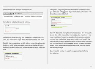dan apabila masih terdapat error seperti ini:                     selanjutnya yang mungkin dilakukan adalah berinteraksi den-
                                                                  gan database, sehingga kita dapat melihat seluruh isi data-data
                                                                  di database, seperti berikut:




kemudian di coba lagi dengan 2 column,




                                                                  Dari info diatas kita mengetahui nama database dari dvwa yaitu
                                                                  ‘dvwa’, dan untuk mengetahui nama tabel, jika mysql ver 4 kita
dan ternyata tidak error lagi dan kita ketahui bahwa ada 2 col-   harus melakukan bruteforce, atau jika itu berupa opensource
umn, jika masih error dapat dilanjutkan sampai tidak ada error.   cms kita bisa melihatnya, sedangkan untuk mysql versi 5 kita
                                                                  bisa mempergunakan table information_schema yang memberi-
Setelah kita mendapatkan jumlah column yang di tampilkan, se-     kan informasi terkait data-data yang terdapt didalam database
lanjutnya untuk setiap query kita bisa memanfaatkan 2 kolom       seperti nama database dan nama tabel, tupe data dan kolom
tersebut, sebagai contoh kita hanya mempergunakan kolom ke-       atau akses privilege.
dua
                                                                  Seperti contoh berikut ini adalah mengakses tabel informa-
                                                                  tion_schema.




                                                                                                                               31
 