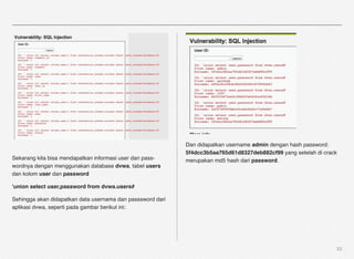 Dan didapatkan username admin dengan hash password:
                                                            5f4dcc3b5aa765d61d8327deb882cf99 yang setelah di crack
Sekarang kita bisa mendapatkan informasi user dan pass-     merupakan md5 hash dari password.
wordnya dengan menggunakan database dvwa, tabel users
dan kolom user dan password

'union select user,password from dvwa.users#

Sehingga akan didapatkan data usernama dan passsword dari
aplikasi dvwa, seperti pada gambar berikut ini:




                                                                                                                 33
 