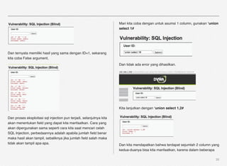 Mari kita coba dengan untuk asumsi 1 column, gunakan ‘union
                                                                     select 1#




Dan ternyata memiliki hasil yang sama dengan ID=1, sekarang
kita coba False argument,
                                                                     Dan tidak ada error yang dihasilkan.




                                                                     Kita lanjutkan dengan ‘union select 1,2#

Dan proses eksploitasi sql injection pun terjadi, selanjutnya kita
akan menentukan ﬁeld yang dapat kita manfaatkan. Cara yang
akan dipergunakan sama seperti cara kita saat mencari celah
SQL Injection, perbedaannya adalah apabila jumlah ﬁeld benar
maka hasil akan tampil, sebaliknya jika jumlah ﬁeld salah maka
tidak akan tampil apa-apa.                                           Dan kita mendapatkan bahwa terdapat sejumlah 2 column yang
                                                                     kedua-duanya bisa kita manfaatkan, karena dalam beberapa

                                                                                                                              35
 