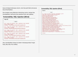 kasus terdapat beberapa column, dan bisa jadi tidak semuanya
bisa dimanfaatkan.

Dan langkah yang dilakukan sleanjutnya sama, sampai kita
mendapatkan username dan password dari user aplikasi,




atau mendapatkan akses ke sistem mempergunakan fungsi
load_ﬁle() atau into outﬁle().




                                                               36
 