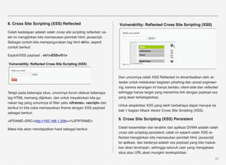 8. Cross Site Scripting (XSS) Reﬂected

Celah kedelapan adalah celah cross site scripting reﬂected, ce-
lah ini mengijinkan kita memasukan perintah html, javascript.
Sebagai contoh kita mempergunakan tag html <h1>, seperti
contoh berikut:

Exploit/XSS payload : <h1>XSS</h1>




                                                                  Dan umumnya celah XSS Reﬂected ini dimanfaatkan oleh at-
                                                                  tacker untuk melakukan kegiatan phishing dan social engineer-
                                                                  ing, karena serangan ini hanya berlaku client-side dan reﬂected
Tetapi pada beberapa situs, umumnya forum diskusi beberapa        sehingga hanya target yang menerima link dengan payload xss
tag HTML memang diijinkan, dan untuk meyakinkan kita gu-          yang akan terkeksploitasi.
nakan tag yang umumnya di ﬁlter yaitu <iframe>, <script> dan
                                                                  Untuk eksploitasi XSS yang lebih berbahaya dapat merujuk ke
berikut ini kita coba memasukkan iframe dengan XXS payload
                                                                  bab 1 bagian Attack Vector Cross Site Scripting (XSS).
sebagai berikut:

<IFRAME+SRC=http://192.168.1.208><%2FIFRAME>
                                                                  9. Cross Site Scripting (XSS) Persistent

Maka kita akan mendapatkan hasil sebagai berikut:                 Celah kesembilan dan terakhir dari aplikasi DVWA adalah celah
                                                                  cross site scripting persistent, celah ini seperti celah XSS re-
                                                                  ﬂected mengijinkan kita memasukan perintah html, javascript
                                                                  ke aplikasi, dan bedanya adalah xss payload yang kita masuk-
                                                                  kan akan tersimpan, sehingga seluruh user yang mengakses
                                                                  situs atau URL akan mungkin tereksploitasi.
                                                                                                                               38
 