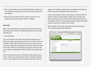 1. Data yang diinputkan ke web aplikasi dilakukan melalui sum-     cara benar melakukan parsing atau pembatasan terhadap tag
   ber yang tidak terpercaya, dan umumnya berupa request ke        HTML, maka akan terjadilah celah keamanan ini.
   web aplikasi.
                                                                   Untuk memanfaatkan celah ini lebih lanjut, umumnya celah re-
2. Data di proses kedalam konten dinamik yang di kirim ke          ﬂected ini akan di kombinasikan dengan jenis serangan lain
   pengguna web tanpa terlebih dahulu di validasi.                 seperti phishing, dimana attacker akan mengirimkan email be-
                                                                   rupa alamat URL situs yang legitimate tetapi mengandung XSS
                                                                   payload yang akan di eksekusi oleh target.
TIPE XSS
                                                                   Berikut adalah contoh situs yang memiliki celah keamanan
Belum ada kesepeakatan berapa jumlah tipe/jenis XSS yang           Cross Site Scripting (XSS) Reﬂected
ada, tetapi pada umumnya terdapat beberapa tipe Cross Site
Scipting yaitu:

1. Non-Persistent

Tipe non-persistent atau lebih sering dikenal dengan tipe re-
ﬂected ini adalah yang paling banyak di temui, tipe ini akan me-
nampilkan celah XSS sewaktu data diinput via browser, pada
umumnya celah yang dieksploitasi merupakan paramater query
HTTP atau HTML form submissions yang akan di proses oleh
server-side dan ditampilkan kembali ke klien seperti pada gam-
bar 1.

Umumnya celah keamanan ini ditemukan pada halaman pen-
carian, karena hasil dari pencarian akan di tampilkan kembali
ke user, dan apabila response yang akan dikirimkan tidak se-


                                                                                                                               3
 