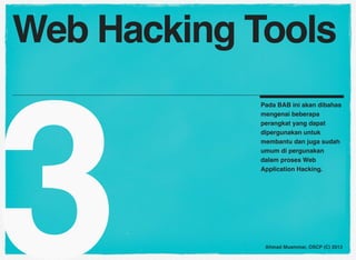 Web Hacking Tools




3
             Pada BAB ini akan dibahas
             mengenai beberapa
             perangkat yang dapat
             dipergunakan untuk
             membantu dan juga sudah
             umum di pergunakan
             dalam proses Web
             Application Hacking.




              Ahmad Muammar, OSCP (C) 2013
 